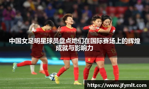 中国女足明星球员盘点她们在国际赛场上的辉煌成就与影响力